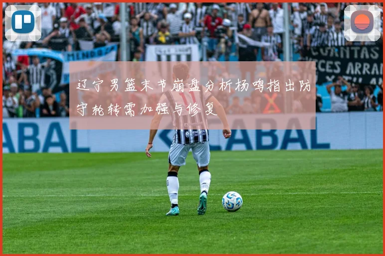 辽宁男篮末节崩盘分析杨鸣指出防守轮转需加强与修复