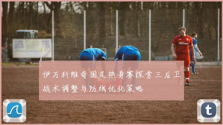 伊万科维奇国足热身赛探索三后卫战术调整与防线优化策略