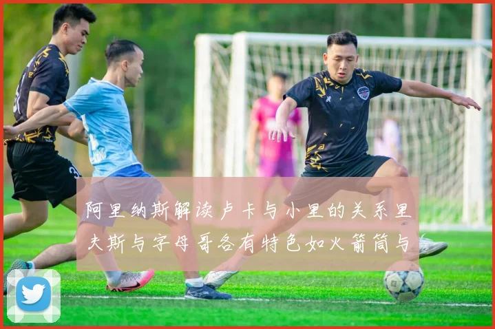 阿里纳斯解读卢卡与小里的关系里夫斯与字母哥各有特色如火箭筒与手枪