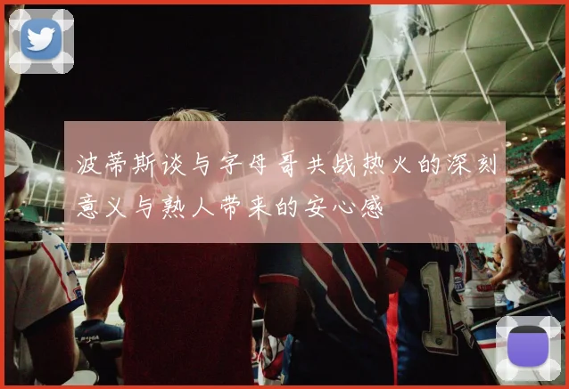 波蒂斯谈与字母哥共战热火的深刻意义与熟人带来的安心感