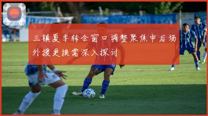 三镇夏季转会窗口调整聚焦中后场外援更换需深入探讨