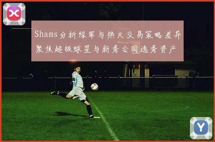 Shams分析绿军与热火交易策略差异聚焦超级球星与新秀合同选秀资产