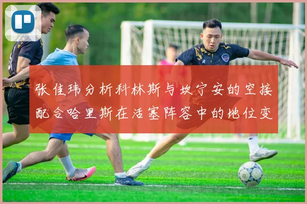 张佳玮分析科林斯与坎宁安的空接配合哈里斯在活塞阵容中的地位变化