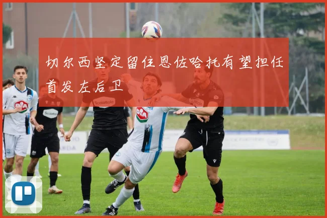 切尔西坚定留住恩佐哈托有望担任首发左后卫