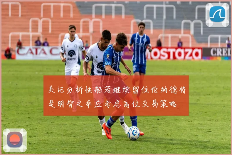 美记分析快船若继续留住伦纳德将是明智之举应考虑高位交易策略