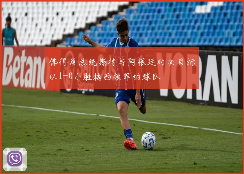 佛得角总统期待与阿根廷对决目标以1-0小胜梅西领军的球队