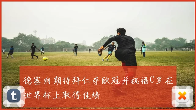 德塞利期待拜仁夺欧冠并祝福C罗在世界杯上取得佳绩