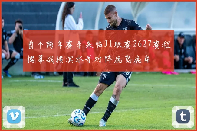 首个跨年赛季来临J1联赛2627赛程揭幕战横滨水手对阵鹿岛鹿角