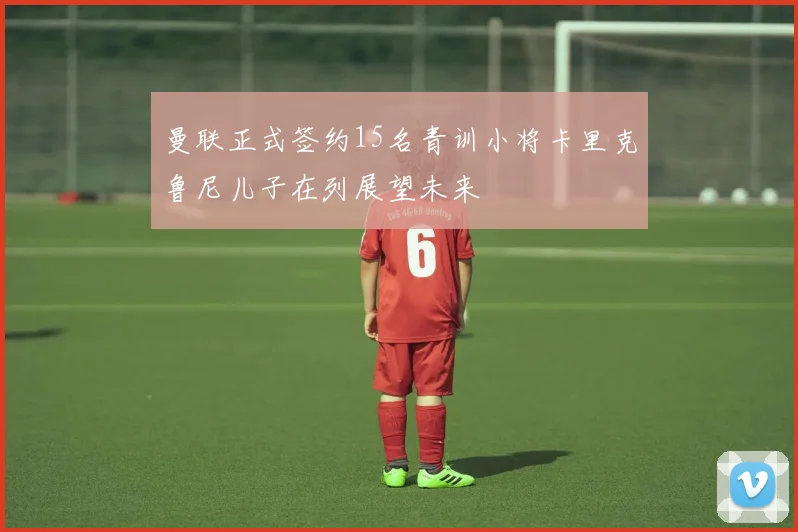 曼联正式签约15名青训小将卡里克鲁尼儿子在列展望未来