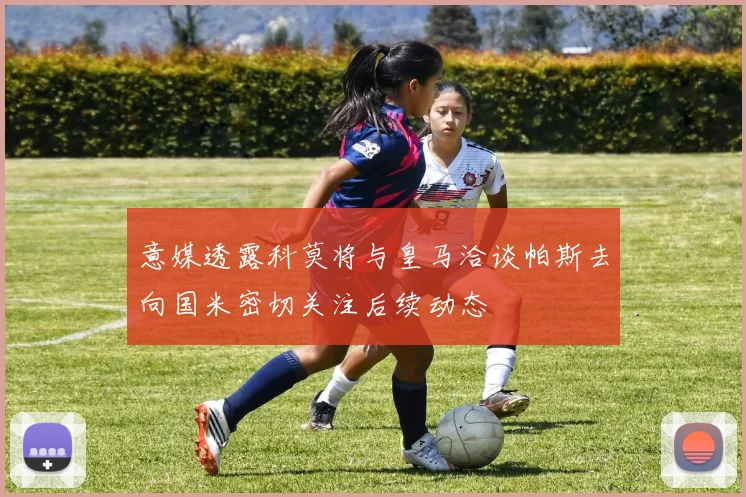 意媒透露科莫将与皇马洽谈帕斯去向国米密切关注后续动态