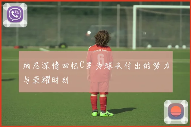 纳尼深情回忆C罗为球衣付出的努力与荣耀时刻