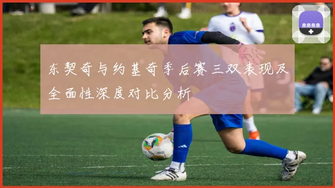 东契奇与约基奇季后赛三双表现及全面性深度对比分析