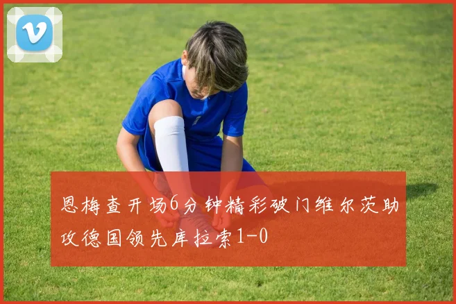 恩梅查开场6分钟精彩破门维尔茨助攻德国领先库拉索1-0