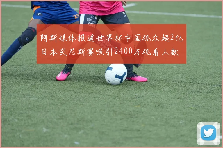 阿斯媒体报道世界杯中国观众超2亿日本突尼斯赛吸引2400万观看人数