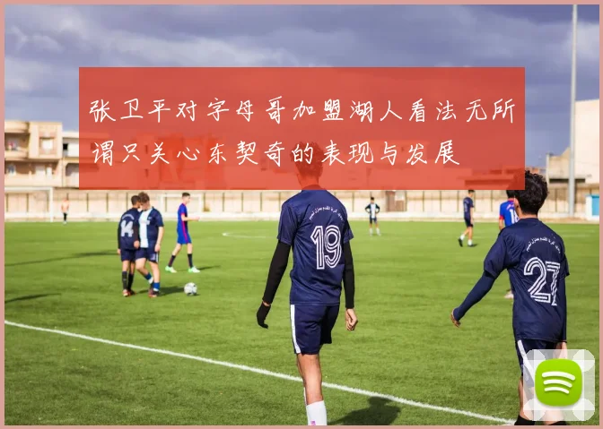 张卫平对字母哥加盟湖人看法无所谓只关心东契奇的表现与发展