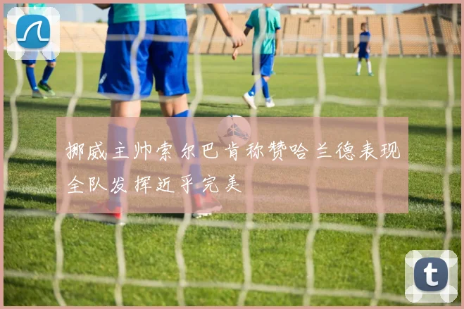 挪威主帅索尔巴肯称赞哈兰德表现全队发挥近乎完美