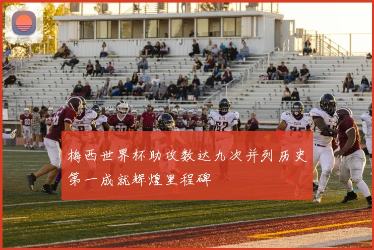 梅西世界杯助攻数达九次并列历史第一成就辉煌里程碑