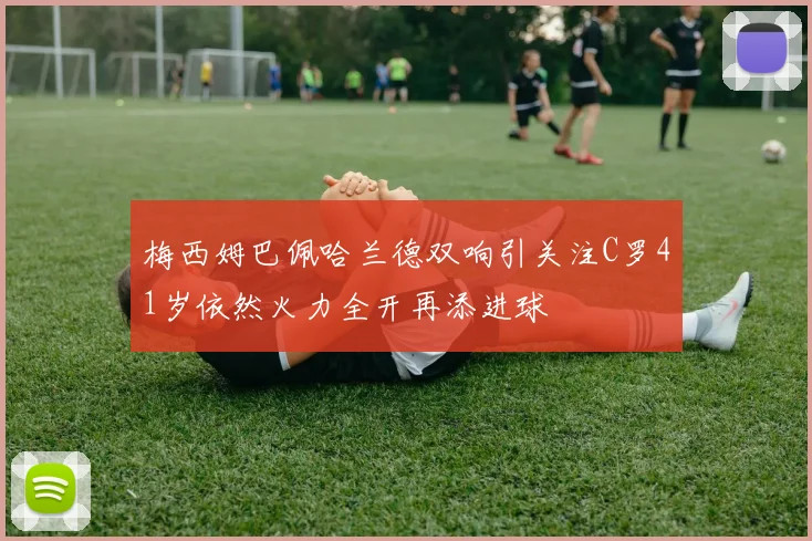 梅西姆巴佩哈兰德双响引关注C罗41岁依然火力全开再添进球
